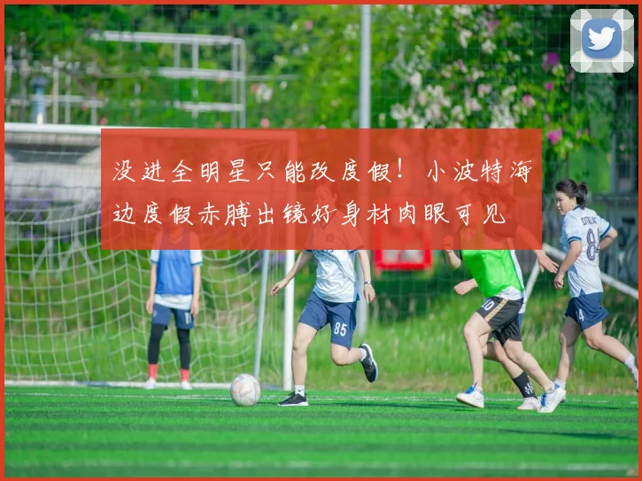 没进全明星只能改度假！小波特海边度假赤膊出镜好身材肉眼可见