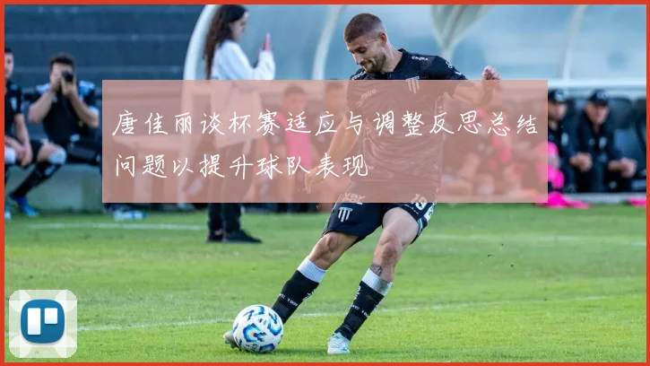 唐佳丽谈杯赛适应与调整反思总结问题以提升球队表现