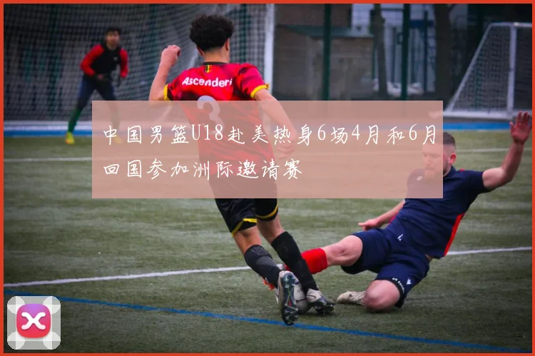 中国男篮U18赴美热身6场4月和6月回国参加洲际邀请赛