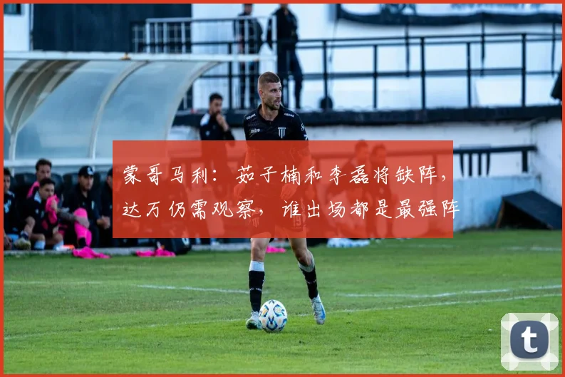 蒙哥马利：茹子楠和李磊将缺阵，达万仍需观察，谁出场都是最强阵