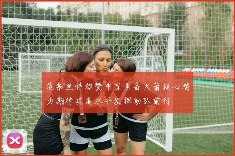 范弗里特称赞申京具备火箭核心潜力期待其高水平发挥助队前行