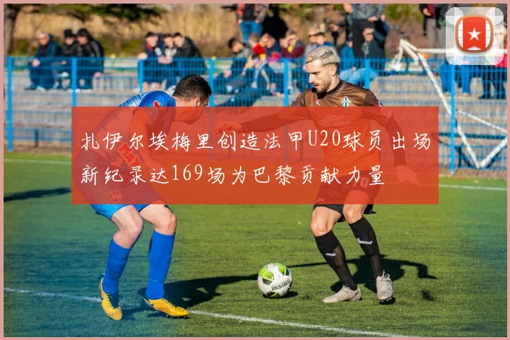 扎伊尔埃梅里创造法甲U20球员出场新纪录达169场为巴黎贡献力量