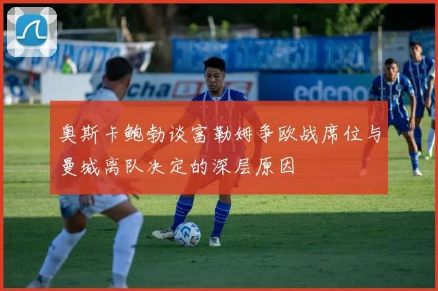 奥斯卡鲍勃谈富勒姆争欧战席位与曼城离队决定的深层原因