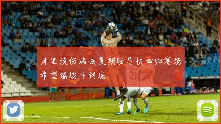 库里谈伤病恢复期盼尽快回归赛场希望能战斗到底