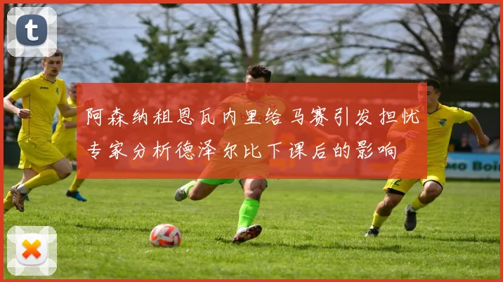 阿森纳租恩瓦内里给马赛引发担忧专家分析德泽尔比下课后的影响