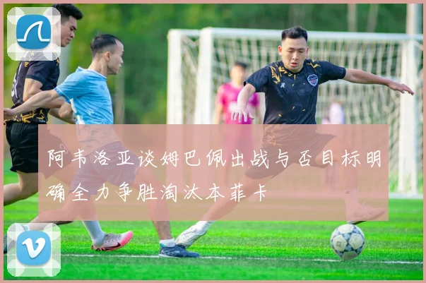 阿韦洛亚谈姆巴佩出战与否目标明确全力争胜淘汰本菲卡