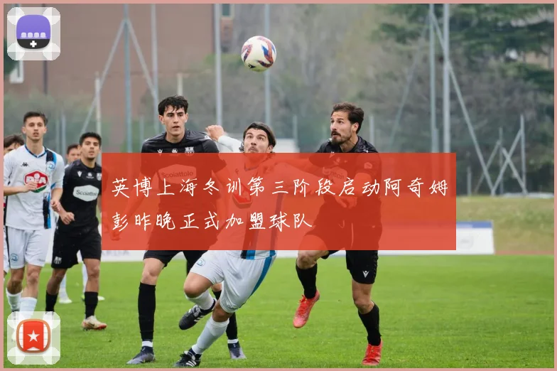 英博上海冬训第三阶段启动阿奇姆彭昨晚正式加盟球队