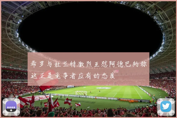 希罗与杜兰特激烈互怼阿德巴约称这正是竞争者应有的态度