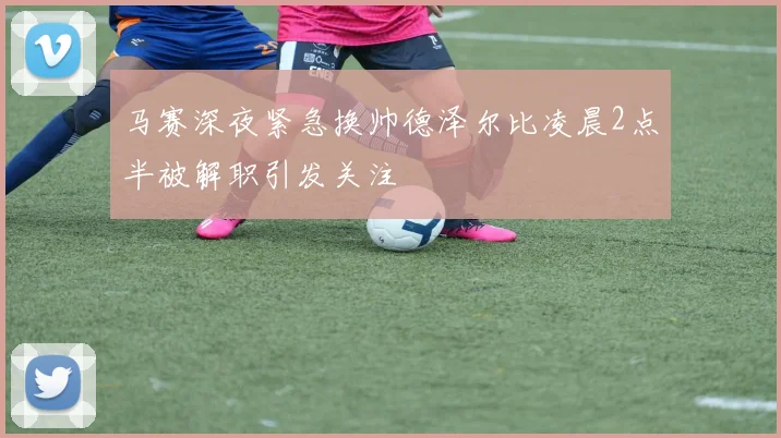 马赛深夜紧急换帅德泽尔比凌晨2点半被解职引发关注