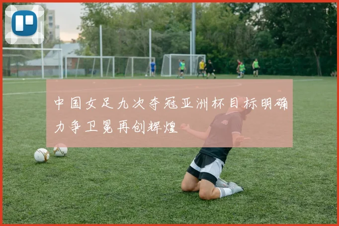 中国女足九次夺冠亚洲杯目标明确力争卫冕再创辉煌