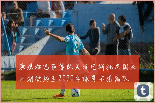 意媒称巴萨等队关注巴斯托尼国米计划续约至2030年球员不愿离队