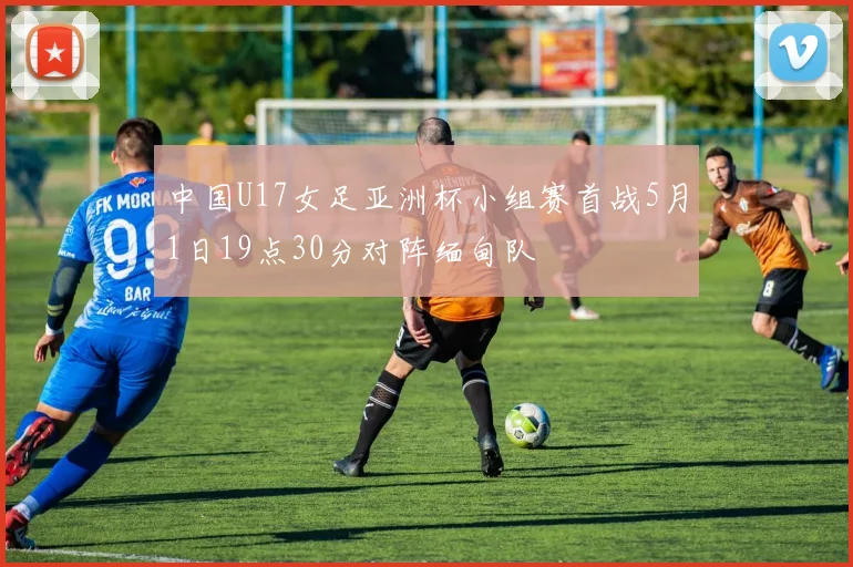 中国U17女足亚洲杯小组赛首战5月1日19点30分对阵缅甸队