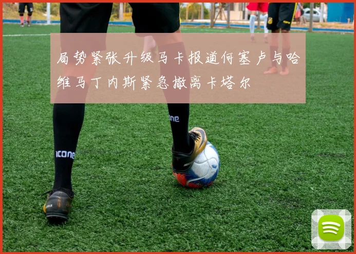 局势紧张升级马卡报道何塞卢与哈维马丁内斯紧急撤离卡塔尔