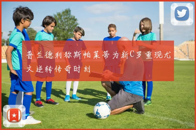 普兰德利称斯帕莱蒂为新C罗重现尤文逆转传奇时刻